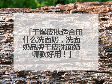 干燥皮肤适合用什么洗面奶，洗面奶品牌干皮洗面奶哪款好用！